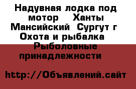 Надувная лодка под мотор. - Ханты-Мансийский, Сургут г. Охота и рыбалка » Рыболовные принадлежности   